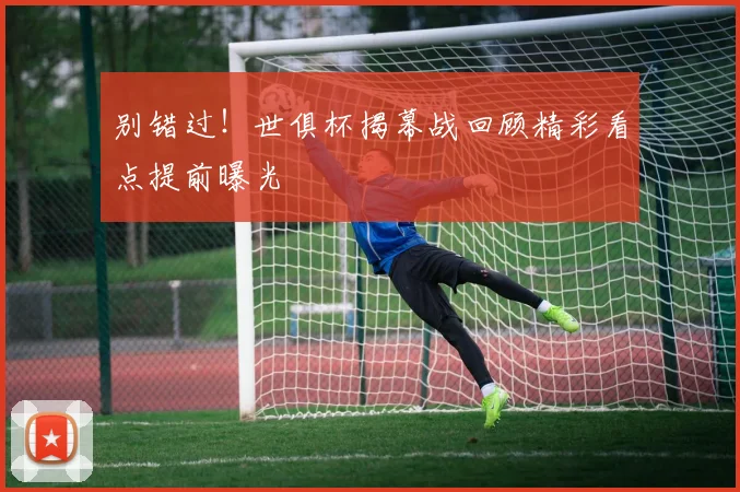 别错过！世俱杯揭幕战回顾精彩看点提前曝光