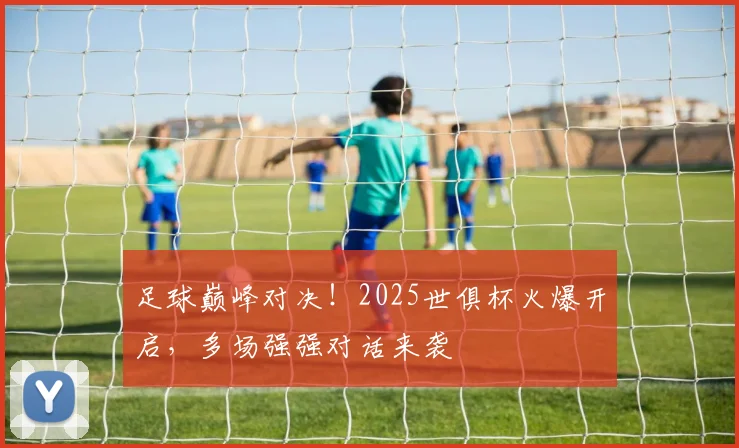 足球巅峰对决！2025世俱杯火爆开启，多场强强对话来袭
