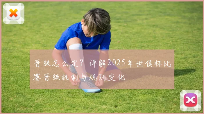 晋级怎么定？详解2025年世俱杯比赛晋级机制与规则变化