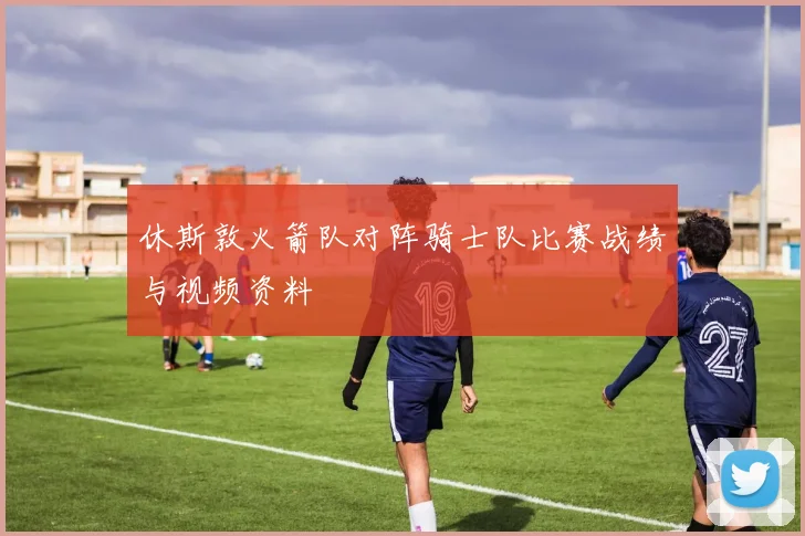 休斯敦火箭队对阵骑士队比赛战绩与视频资料