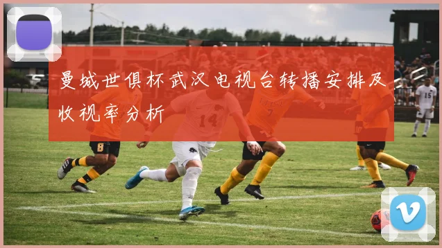 曼城世俱杯武汉电视台转播安排及收视率分析