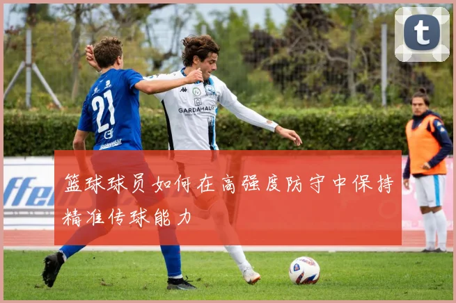 篮球球员如何在高强度防守中保持精准传球能力